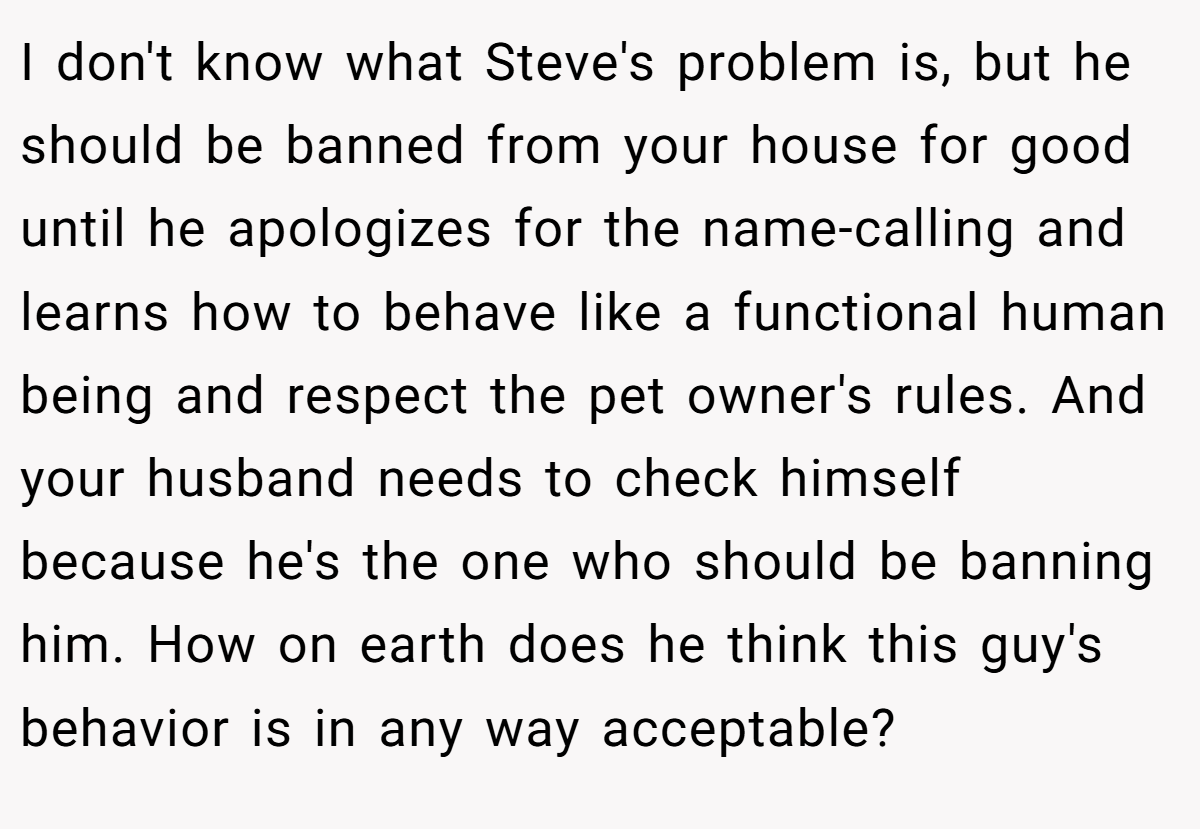 I don't know what Steve's problem is, but he should be banned from your house for good until he apologizes for the name-calling and learns how to behave like a functional human being and respect the pet owner's rules. And your husband needs to check himself because he's the one who should be banning him. How on earth does he think this guy's behavior is in any way acceptable?