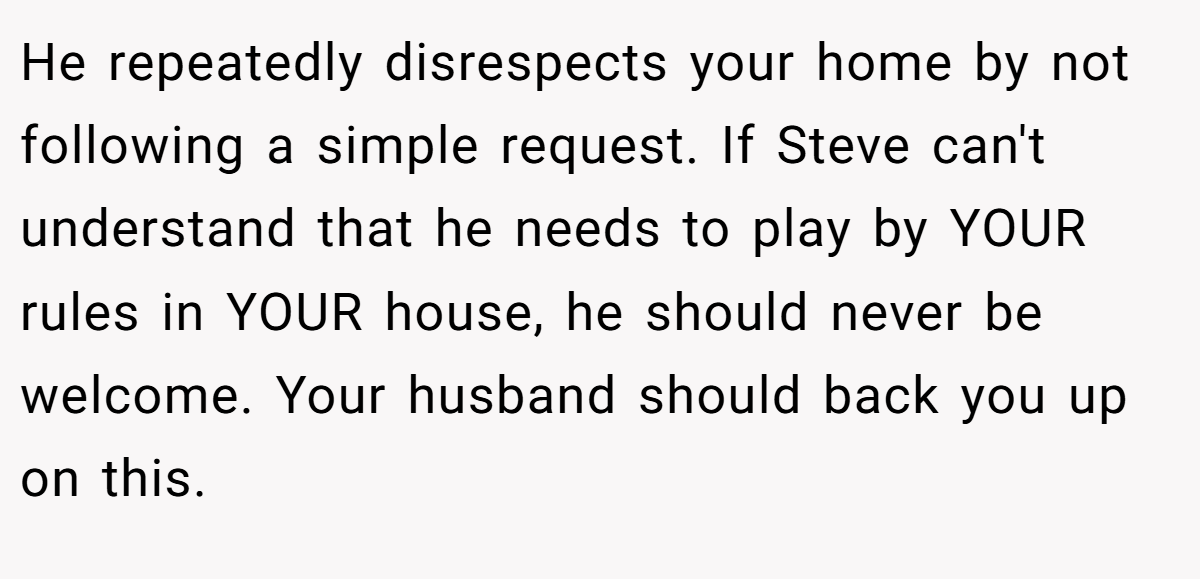 He repeatedly disrespects your home by not following a simple request. If Steve can't understand that he needs to play by YOUR rules in YOUR house, he should never be welcome. Your husband should back you up on this.