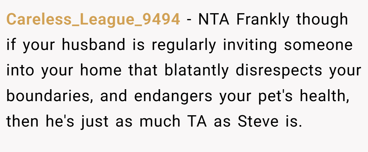Careless_League_9494 − NTA Frankly though if your husband is regularly inviting someone into your home that blatantly disrespects your boundaries, and endangers your pet's health, then he's just as much TA as Steve is.