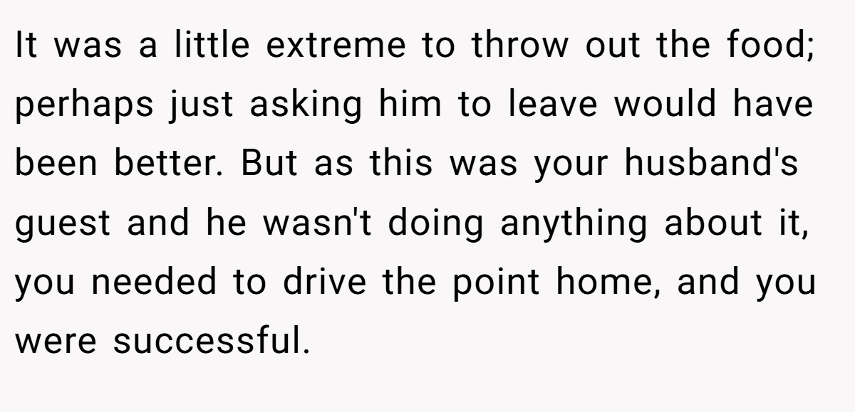 It was a little extreme to throw out the food; perhaps just asking him to leave would have been better. But as this was your husband's guest and he wasn't doing anything about it, you needed to drive the point home, and you were successful.
