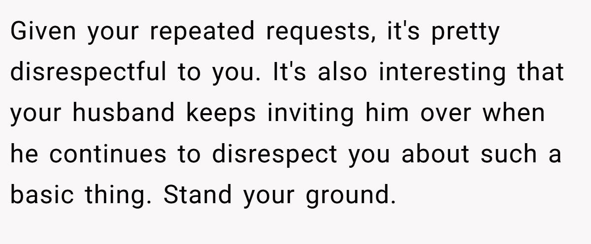Given your repeated requests, it's pretty disrespectful to you. It's also interesting that your husband keeps inviting him over when he continues to disrespect you about such a basic thing. Stand your ground.