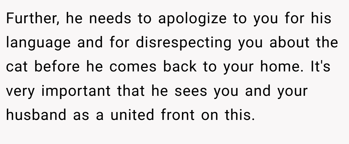 Further, he needs to apologize to you for his language and for disrespecting you about the cat before he comes back to your home. It's very important that he sees you and your husband as a united front on this.