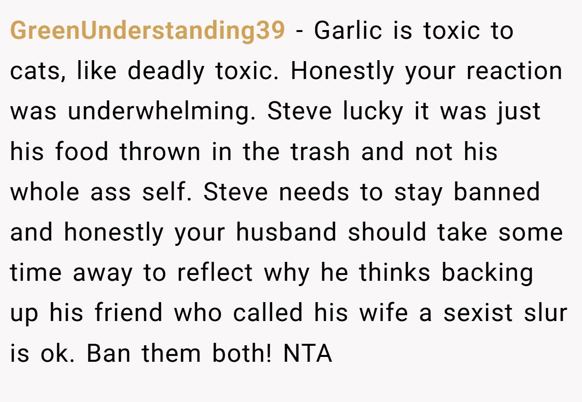 GreenUnderstanding39 − Garlic is toxic to cats, like deadly toxic. Honestly your reaction was underwhelming. Steve lucky it was just his food thrown in the trash and not his whole ass self. Steve needs to stay banned and honestly your husband should take some time away to reflect why he thinks backing up his friend who called his wife a sexist slur is ok. Ban them both! NTA