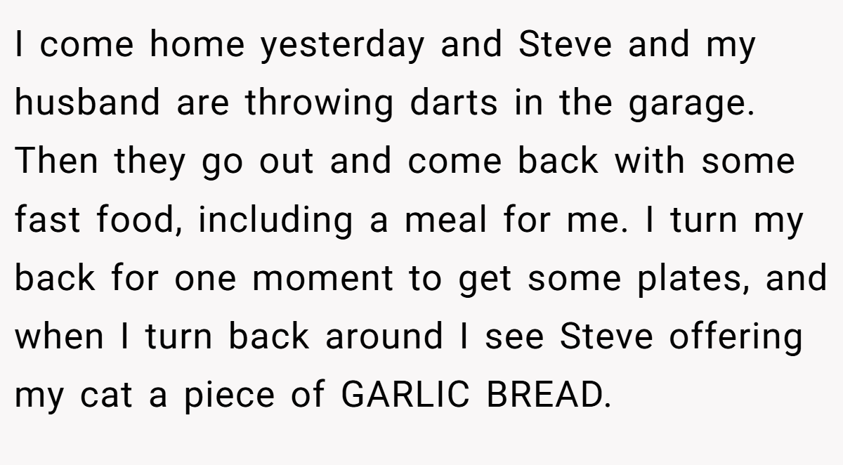 I come home yesterday and Steve and my husband are throwing darts in the garage. Then they go out and come back with some fast food, including a meal for me. I turn my back for one moment to get some plates, and when I turn back around I see Steve offering my cat a piece of GARLIC BREAD.