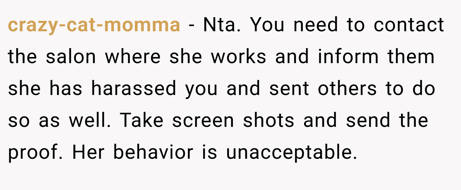 crazy-cat-momma − Nta. You need to contact the salon where she works and inform them she has harassed you and sent others to do so as well. Take screen shots and send the proof. Her behavior is unacceptable.