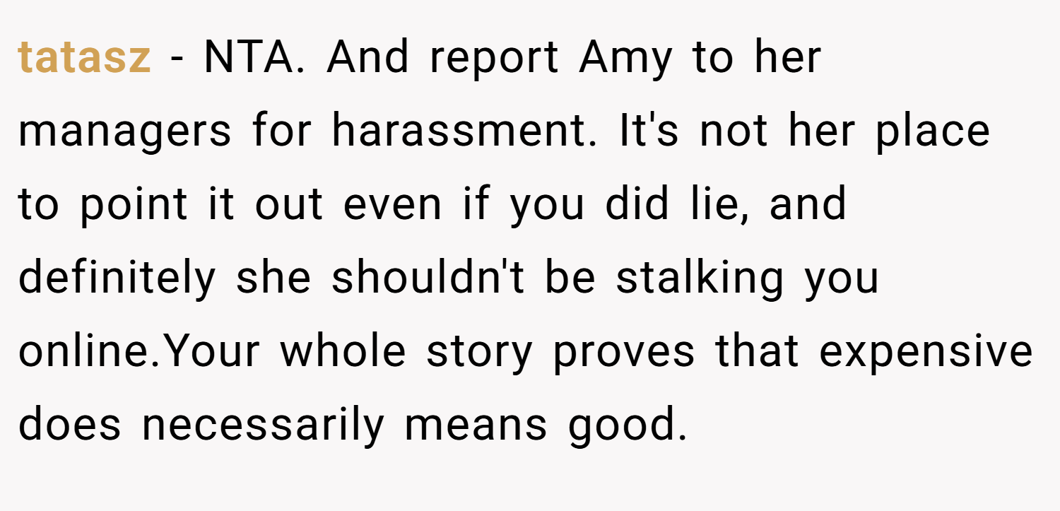 tatasz − NTA. And report Amy to her managers for harassment. It's not her place to point it out even if you did lie, and definitely she shouldn't be stalking you online.Your whole story proves that expensive does necessarily means good.