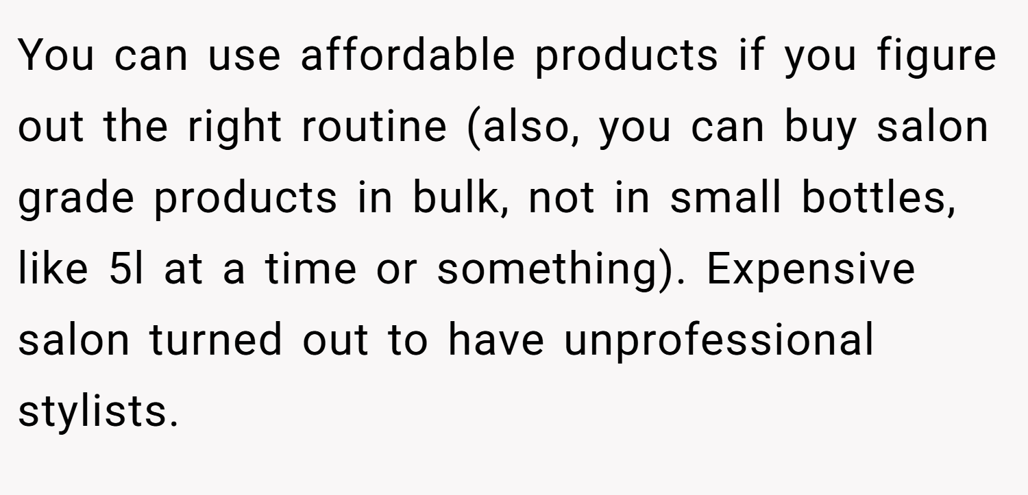You can use affordable products if you figure out the right routine (also, you can buy salon grade products in bulk, not in small bottles, like 5l at a time or something). Expensive salon turned out to have unprofessional stylists.