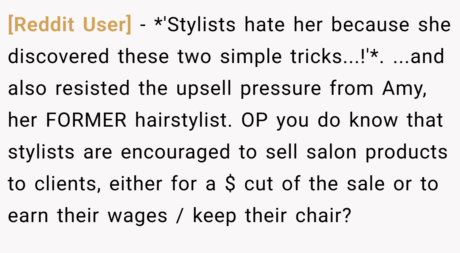 [Reddit User] − *'Stylists hate her because she discovered these two simple tricks...!'*. ...and also resisted the upsell pressure from Amy, her FORMER hairstylist. OP you do know that stylists are encouraged to sell salon products to clients, either for a $ cut of the sale or to earn their wages / keep their chair?