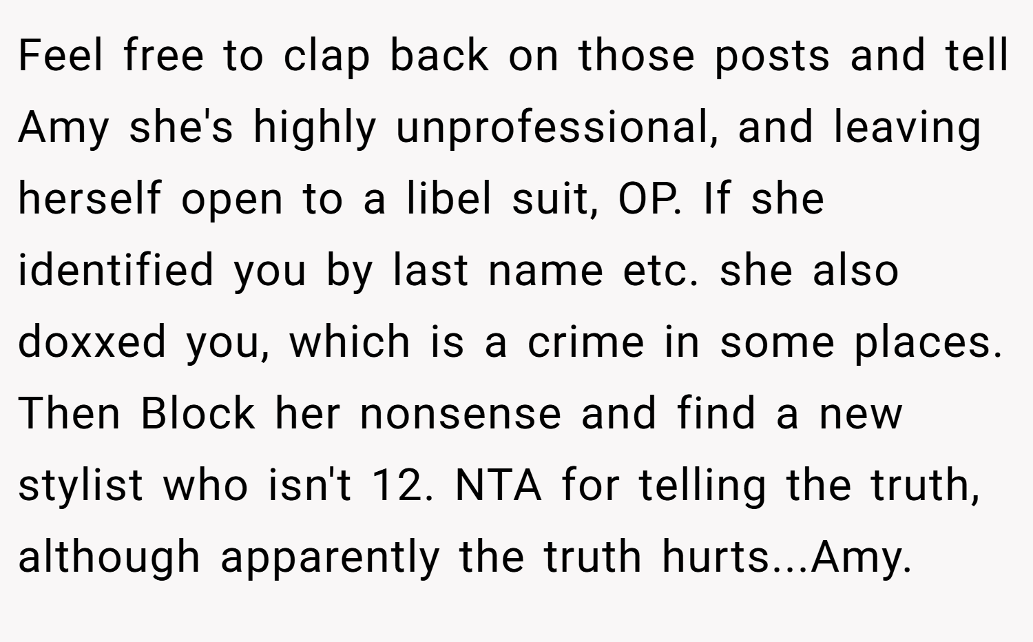 Feel free to clap back on those posts and tell Amy she's highly unprofessional, and leaving herself open to a libel suit, OP. If she identified you by last name etc. she also doxxed you, which is a crime in some places. Then Block her nonsense and find a new stylist who isn't 12. NTA for telling the truth, although apparently the truth hurts...Amy.