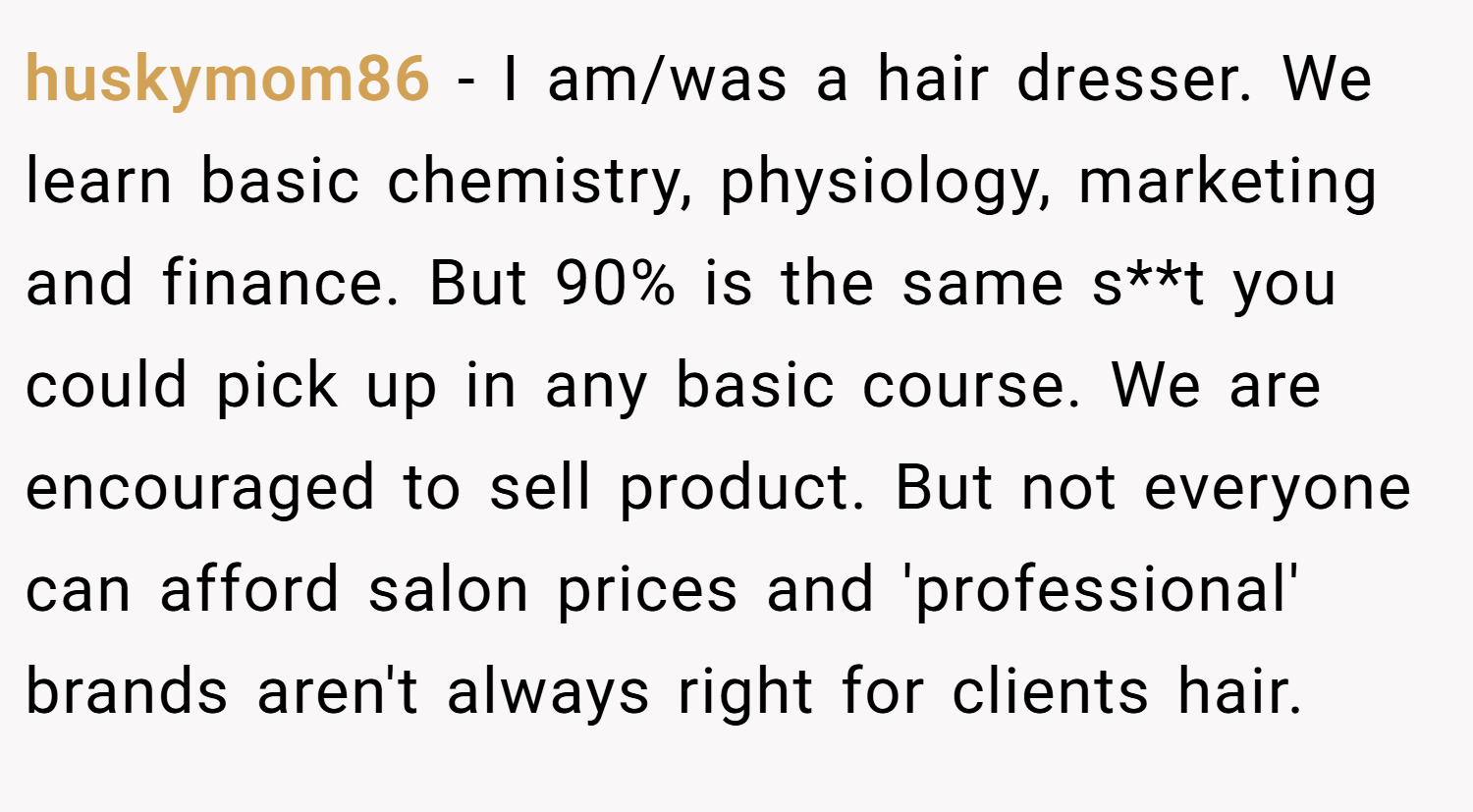 huskymom86 − I am/was a hair dresser. We learn basic chemistry, physiology, marketing and finance. But 90% is the same s**t you could pick up in any basic course. We are encouraged to sell product. But not everyone can afford salon prices and 'professional' brands aren't always right for clients hair.