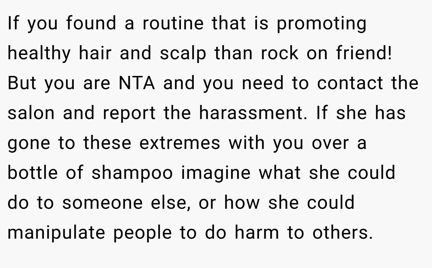 If you found a routine that is promoting healthy hair and scalp than rock on friend! But you are NTA and you need to contact the salon and report the harassment. If she has gone to these extremes with you over a bottle of shampoo imagine what she could do to someone else, or how she could manipulate people to do harm to others.