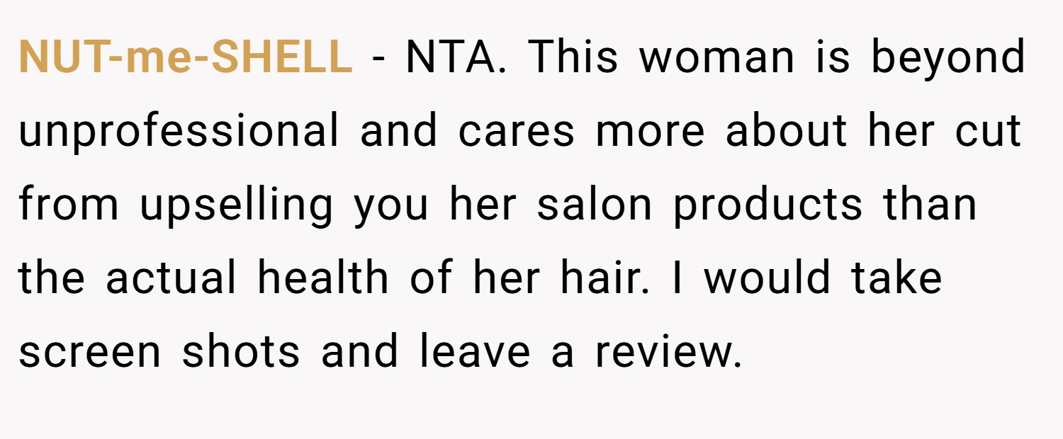NUT-me-SHELL − NTA. This woman is beyond unprofessional and cares more about her cut from upselling you her salon products than the actual health of her hair. I would take screen shots and leave a review.
