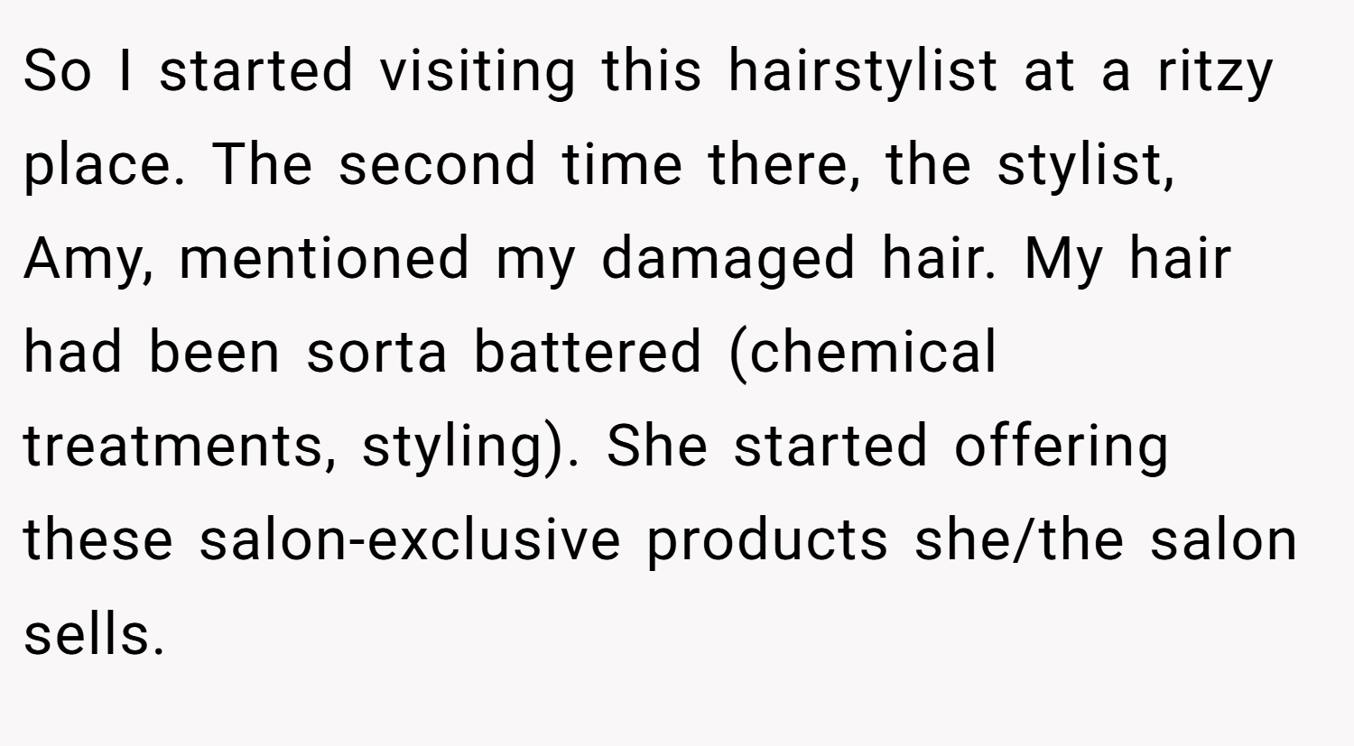So I started visiting this hairstylist at a ritzy place. The second time there, the stylist, Amy, mentioned my damaged hair. My hair had been sorta battered (chemical treatments, styling). She started offering these salon-exclusive products she/the salon sells.