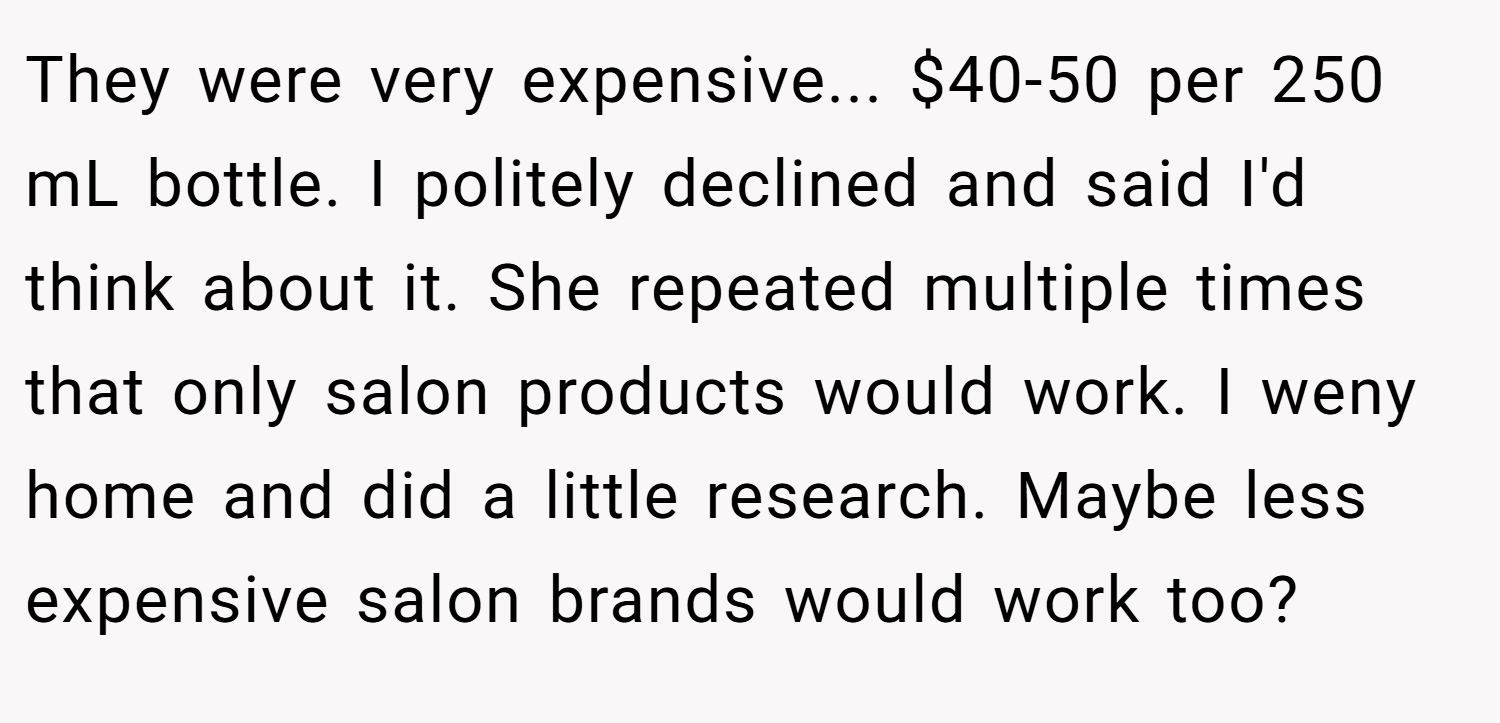 They were very expensive... $40-50 per 250 mL bottle. I politely declined and said I'd think about it. She repeated multiple times that only salon products would work. I weny home and did a little research. Maybe less expensive salon brands would work too?