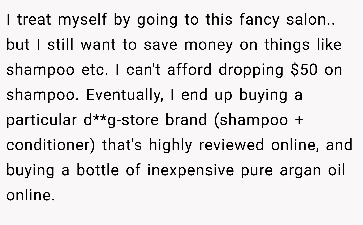 I treat myself by going to this fancy salon.. but I still want to save money on things like shampoo etc. I can't afford dropping $50 on shampoo. Eventually, I end up buying a particular d**g-store brand (shampoo + conditioner) that's highly reviewed online, and buying a bottle of inexpensive pure argan oil online.