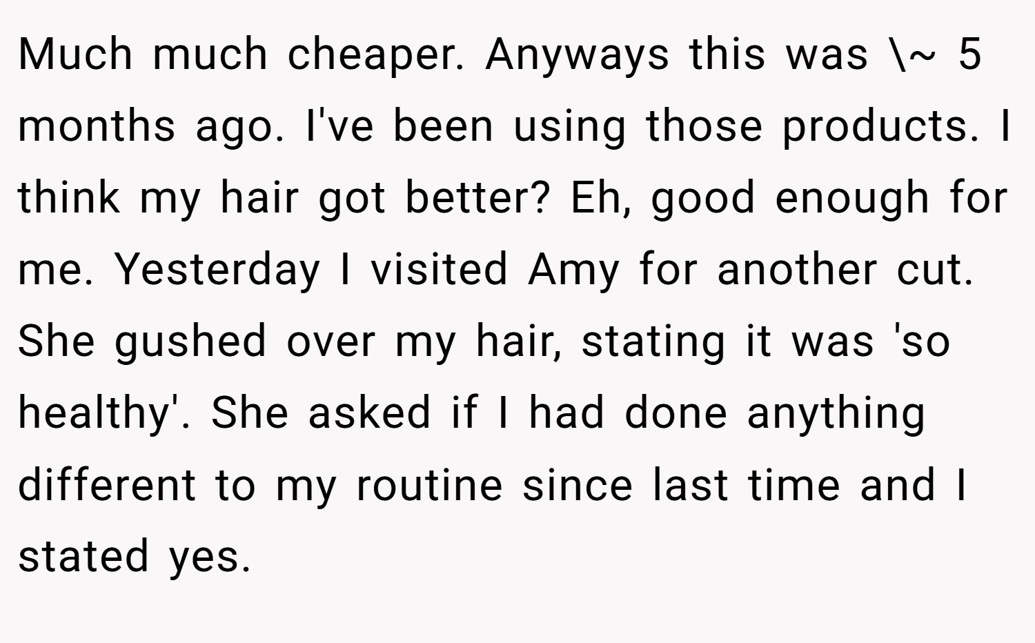 Much much cheaper. Anyways this was \~ 5 months ago. I've been using those products. I think my hair got better? Eh, good enough for me. Yesterday I visited Amy for another cut. She gushed over my hair, stating it was 'so healthy'. She asked if I had done anything different to my routine since last time and I stated yes.