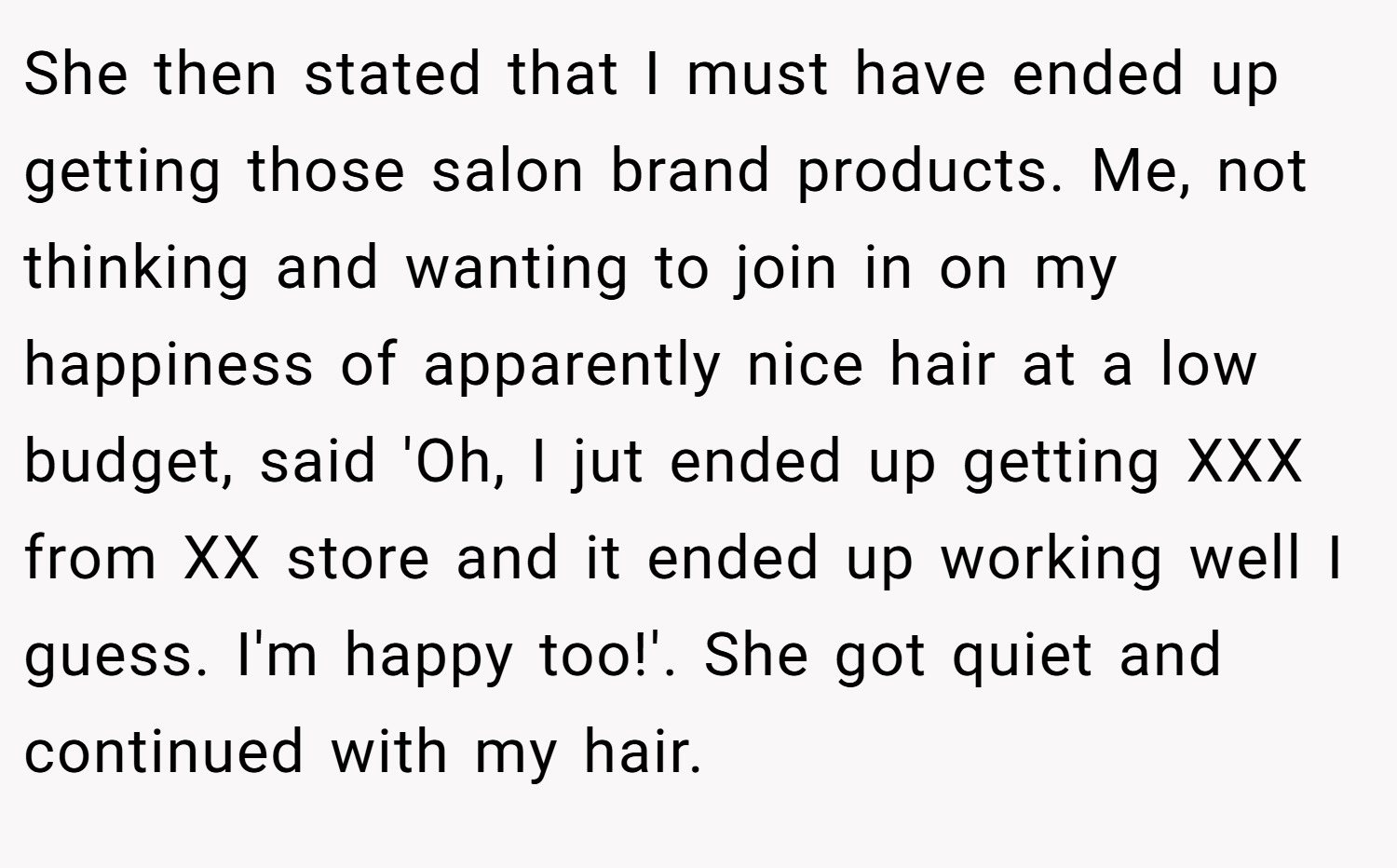 She then stated that I must have ended up getting those salon brand products. Me, not thinking and wanting to join in on my happiness of apparently nice hair at a low budget, said 'Oh, I jut ended up getting XXX from XX store and it ended up working well I guess. I'm happy too!'. She got quiet and continued with my hair.