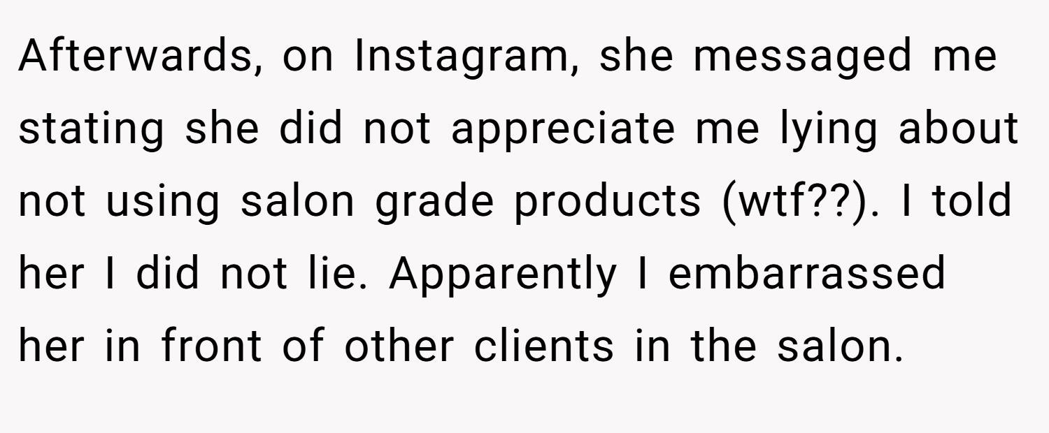 Afterwards, on Instagram, she messaged me stating she did not appreciate me lying about not using salon grade products (wtf??). I told her I did not lie. Apparently I embarrassed her in front of other clients in the salon.