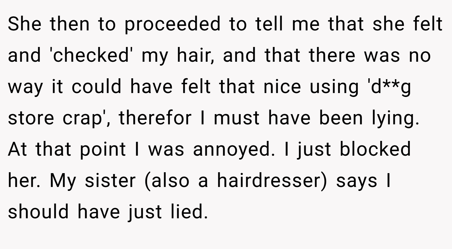She then to proceeded to tell me that she felt and 'checked' my hair, and that there was no way it could have felt that nice using 'd**g store crap', therefor I must have been lying. At that point I was annoyed. I just blocked her. My sister (also a hairdresser) says I should have just lied.