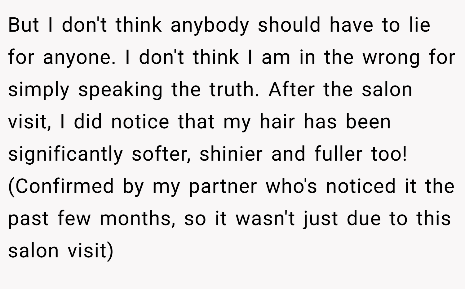 But I don't think anybody should have to lie for anyone. I don't think I am in the wrong for simply speaking the truth. After the salon visit, I did notice that my hair has been significantly softer, shinier and fuller too! (Confirmed by my partner who's noticed it the past few months, so it wasn't just due to this salon visit)