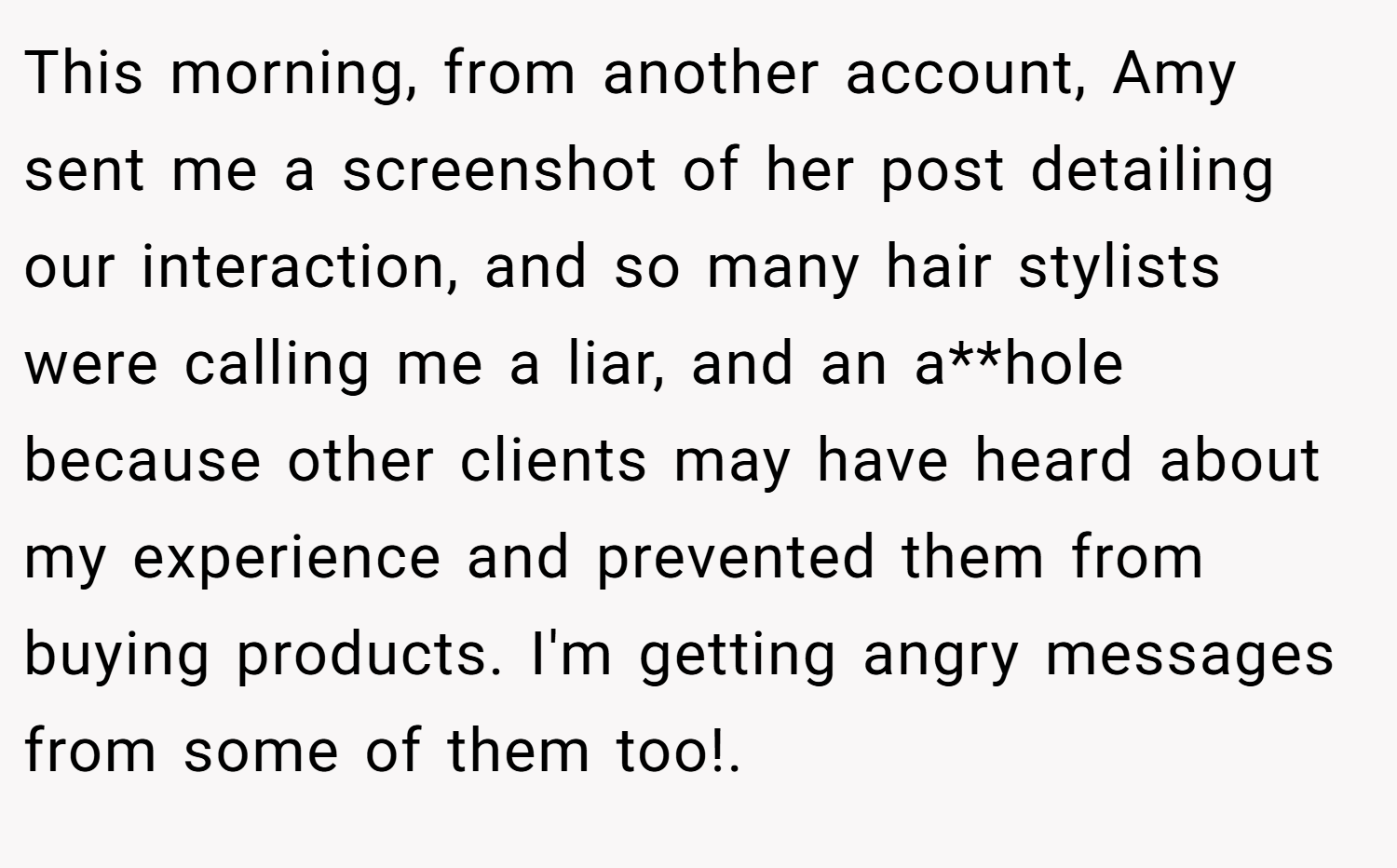 This morning, from another account, Amy sent me a screenshot of her post detailing our interaction, and so many hair stylists were calling me a liar, and an a**hole because other clients may have heard about my experience and prevented them from buying products. I'm getting angry messages from some of them too!. ​