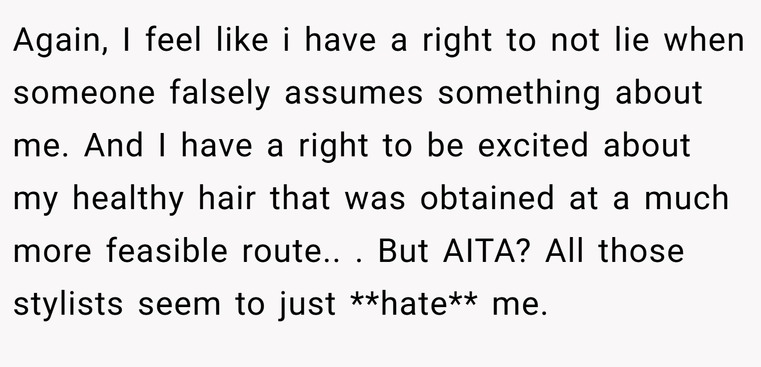 Again, I feel like i have a right to not lie when someone falsely assumes something about me. And I have a right to be excited about my healthy hair that was obtained at a much more feasible route.. ​. But AITA? All those stylists seem to just **hate** me.