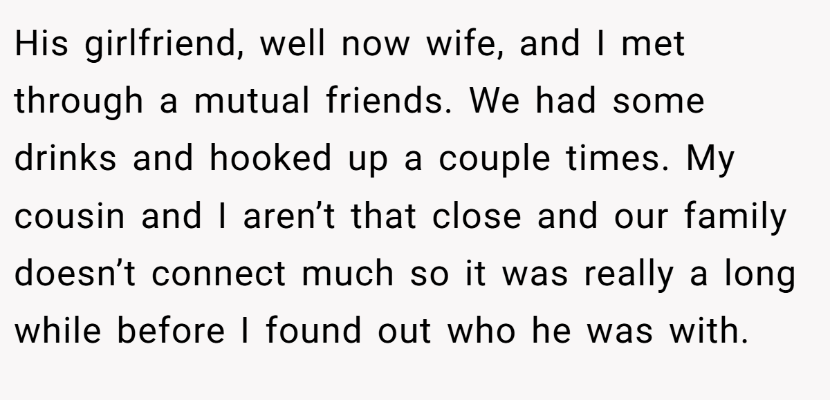 His girlfriend, well now wife, and I met through a mutual friends. We had some drinks and hooked up a couple times. My cousin and I aren’t that close and our family doesn’t connect much so it was really a long while before I found out who he was with.