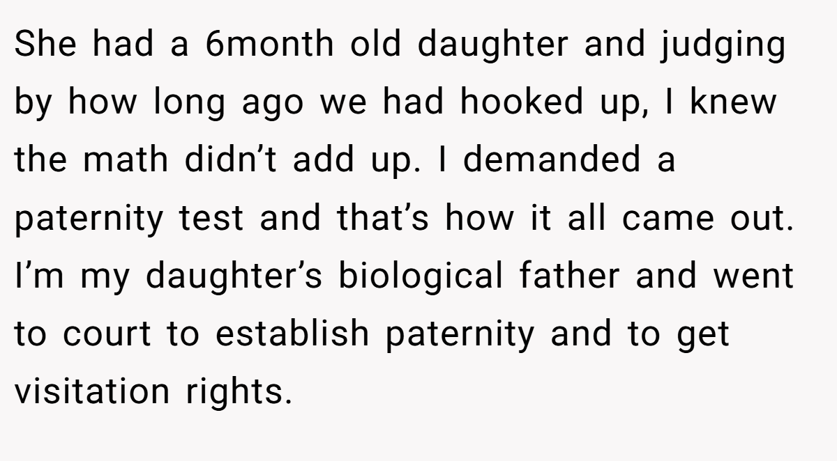 She had a 6month old daughter and judging by how long ago we had hooked up, I knew the math didn’t add up. I demanded a paternity test and that’s how it all came out. I’m my daughter’s biological father and went to court to establish paternity and to get visitation rights.