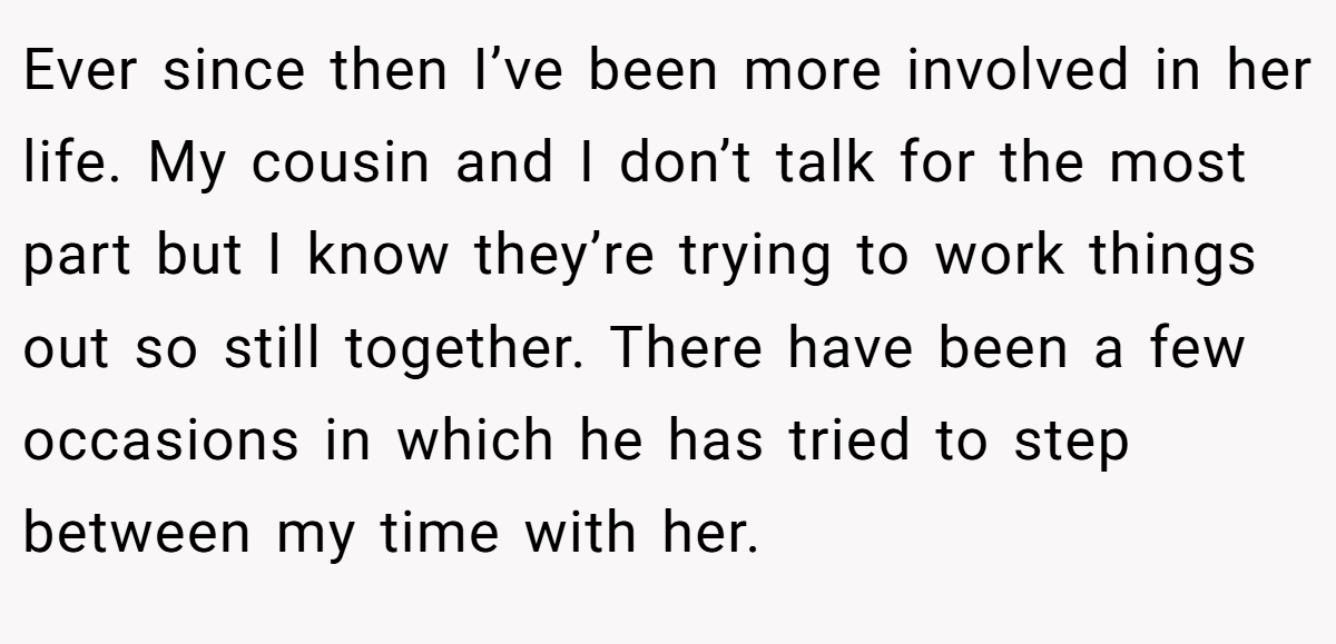 Ever since then I’ve been more involved in her life. My cousin and I don’t talk for the most part but I know they’re trying to work things out so still together. There have been a few occasions in which he has tried to step between my time with her.