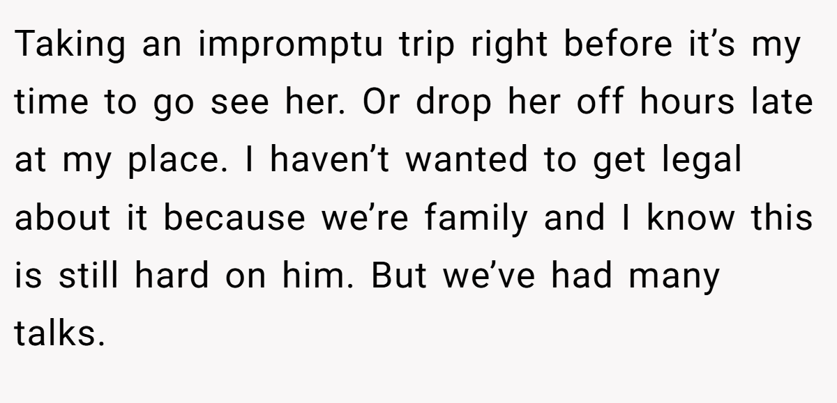 Taking an impromptu trip right before it’s my time to go see her. Or drop her off hours late at my place. I haven’t wanted to get legal about it because we’re family and I know this is still hard on him. But we’ve had many talks.