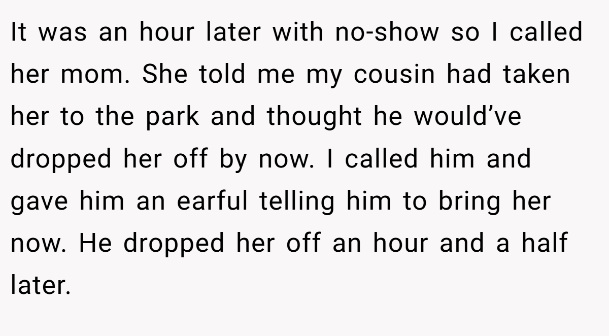It was an hour later with no-show so I called her mom. She told me my cousin had taken her to the park and thought he would’ve dropped her off by now. I called him and gave him an earful telling him to bring her now. He dropped her off an hour and a half later.