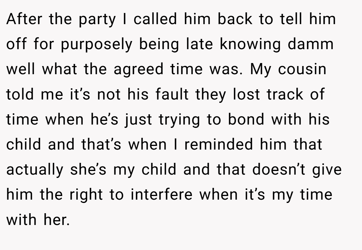 After the party I called him back to tell him off for purposely being late knowing damm well what the agreed time was. My cousin told me it’s not his fault they lost track of time when he’s just trying to bond with his child and that’s when I reminded him that actually she’s my child and that doesn’t give him the right to interfere when it’s my time with her.