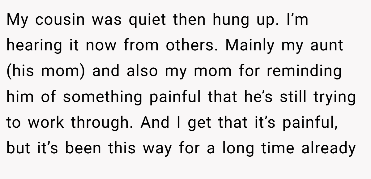 My cousin was quiet then hung up. I’m hearing it now from others. Mainly my aunt (his mom) and also my mom for reminding him of something painful that he’s still trying to work through. And I get that it’s painful, but it’s been this way for a long time already