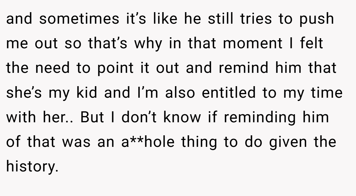 and sometimes it’s like he still tries to push me out so that’s why in that moment I felt the need to point it out and remind him that she’s my kid and I’m also entitled to my time with her.. But I don’t know if reminding him of that was an a**hole thing to do given the history.