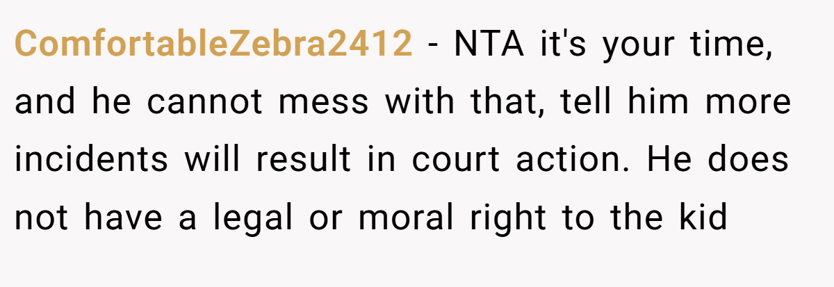 ComfortableZebra2412 - NTA it's your time, and he cannot mess with that, tell him more incidents will result in court action. He does not have a legal or moral right to the kid