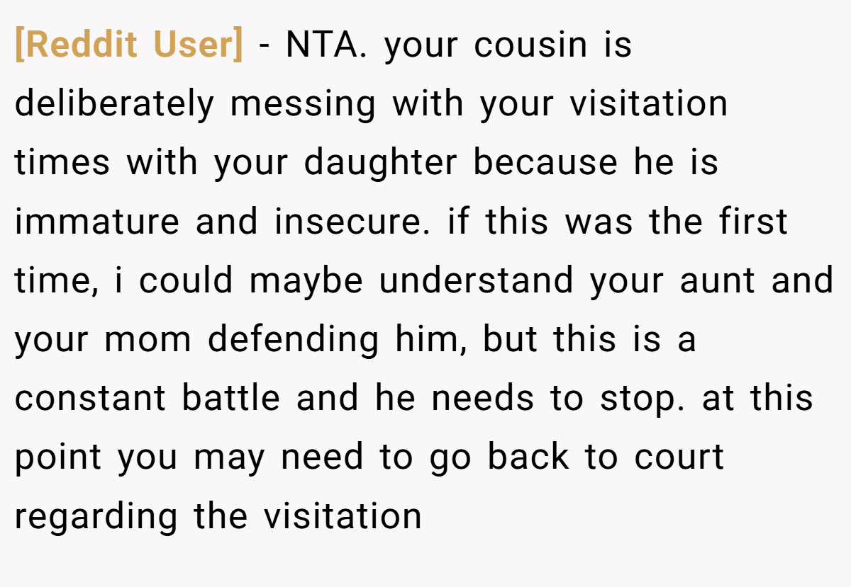 [Reddit User] - NTA. your cousin is deliberately messing with your visitation times with your daughter because he is immature and insecure. if this was the first time, i could maybe understand your aunt and your mom defending him, but this is a constant battle and he needs to stop. at this point you may need to go back to court regarding the visitation
