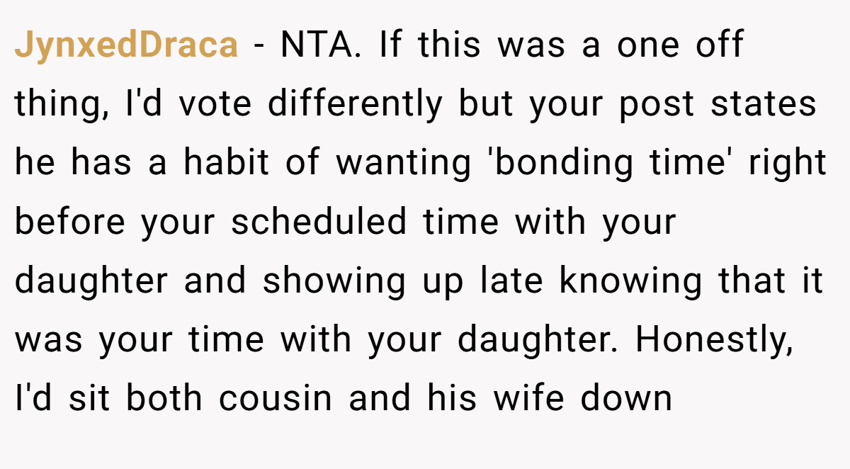 JynxedDraca - NTA. If this was a one off thing, I'd vote differently but your post states he has a habit of wanting 'bonding time' right before your scheduled time with your daughter and showing up late knowing that it was your time with your daughter. Honestly, I'd sit both cousin and his wife down