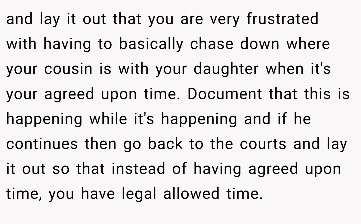 and lay it out that you are very frustrated with having to basically chase down where your cousin is with your daughter when it's your agreed upon time. Document that this is happening while it's happening and if he continues then go back to the courts and lay it out so that instead of having agreed upon time, you have legal allowed time.