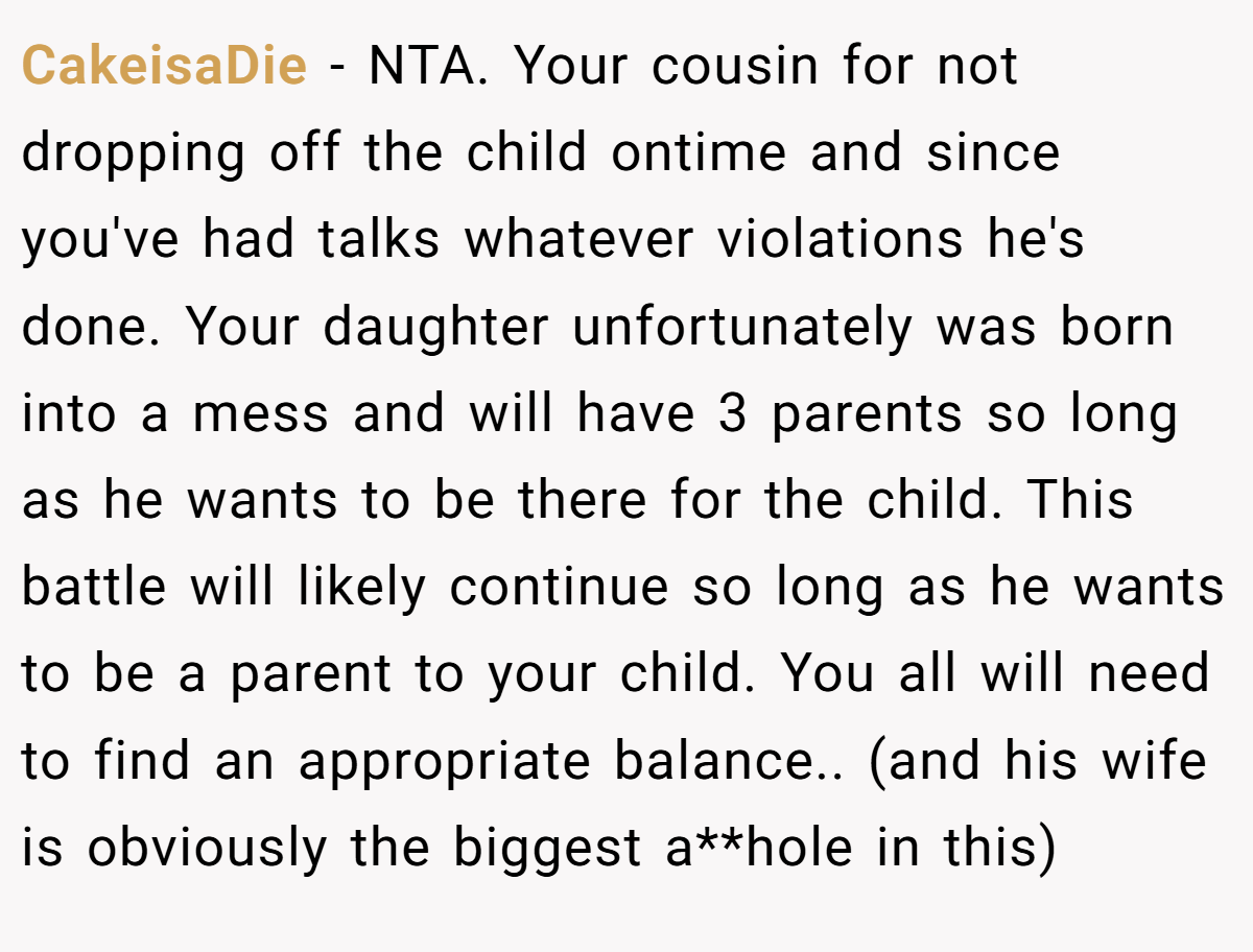 CakeisaDie - NTA. Your cousin for not dropping off the child ontime and since you've had talks whatever violations he's done. Your daughter unfortunately was born into a mess and will have 3 parents so long as he wants to be there for the child. This battle will likely continue so long as he wants to be a parent to your child. You all will need to find an appropriate balance.. (and his wife is obviously the biggest a**hole in this)