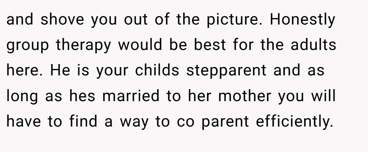 and shove you out of the picture. Honestly group therapy would be best for the adults here. He is your childs stepparent and as long as hes married to her mother you will have to find a way to co parent efficiently.