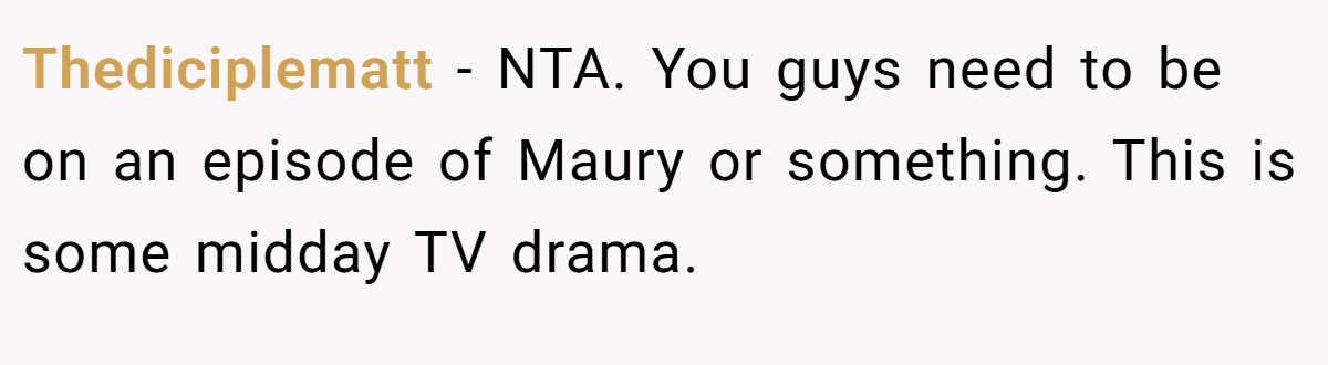Thediciplematt - NTA. You guys need to be on an episode of Maury or something. This is some midday TV drama.