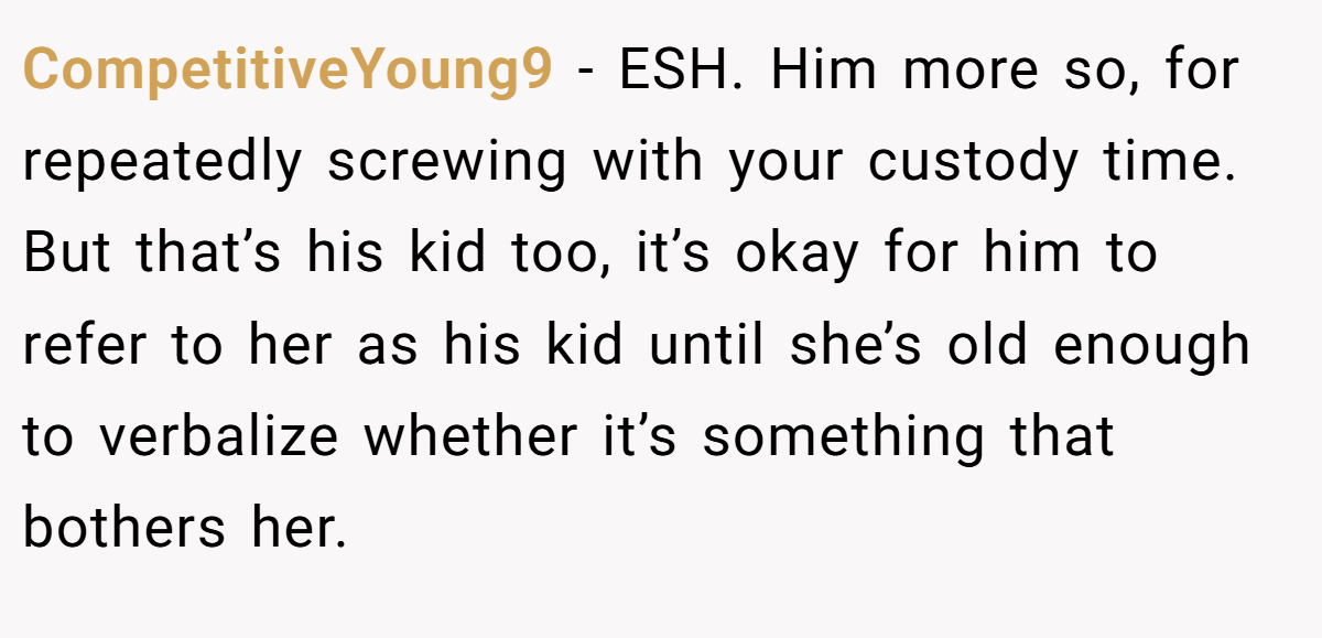 CompetitiveYoung9 - ESH. Him more so, for repeatedly screwing with your custody time. But that’s his kid too, it’s okay for him to refer to her as his kid until she’s old enough to verbalize whether it’s something that bothers her.