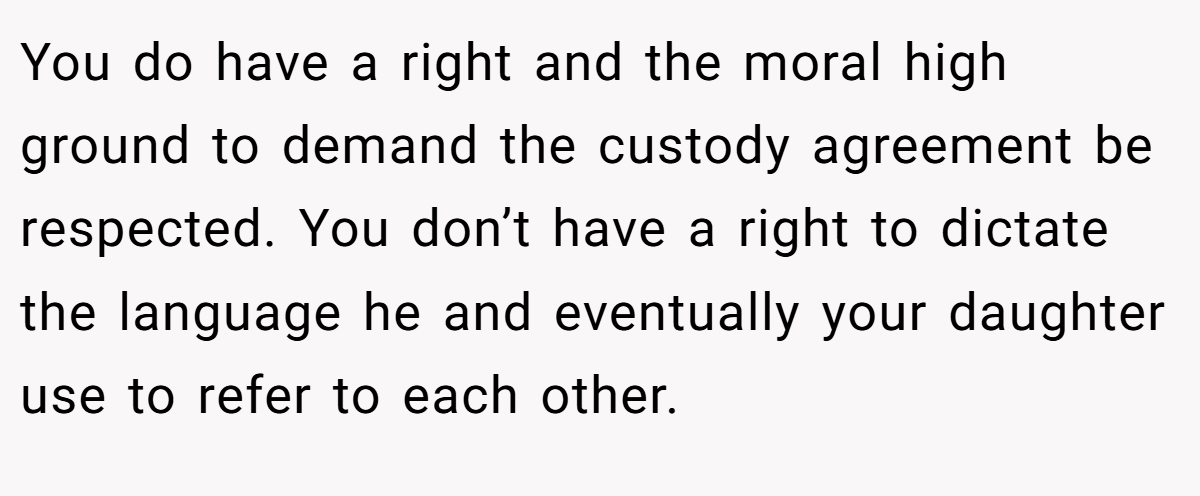 You do have a right and the moral high ground to demand the custody agreement be respected. You don’t have a right to dictate the language he and eventually your daughter use to refer to each other.
