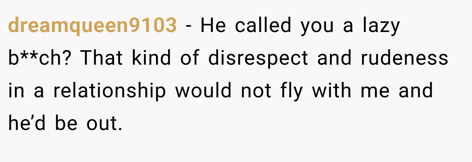 dreamqueen9103 − He called you a lazy b**ch? That kind of disrespect and rudeness in a relationship would not fly with me and he’d be out.