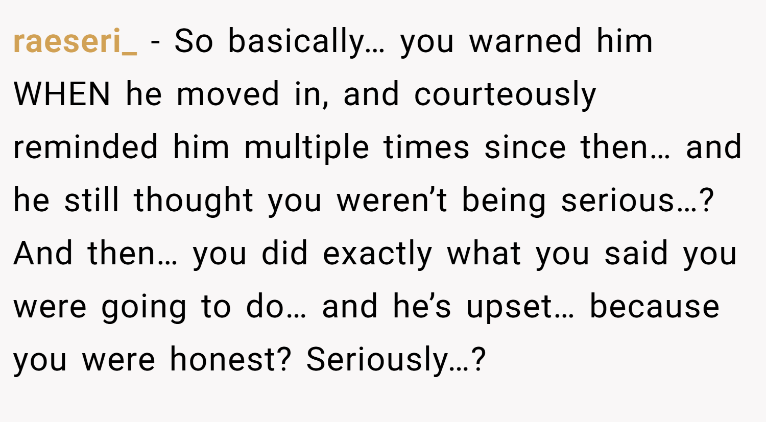 raeseri_ − So basically… you warned him WHEN he moved in, and courteously reminded him multiple times since then… and he still thought you weren’t being serious…? And then… you did exactly what you said you were going to do… and he’s upset… because you were honest? Seriously…?