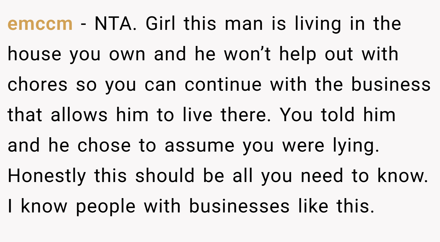 emccm − NTA. Girl this man is living in the house you own and he won’t help out with chores so you can continue with the business that allows him to live there. You told him and he chose to assume you were lying. Honestly this should be all you need to know. I know people with businesses like this.