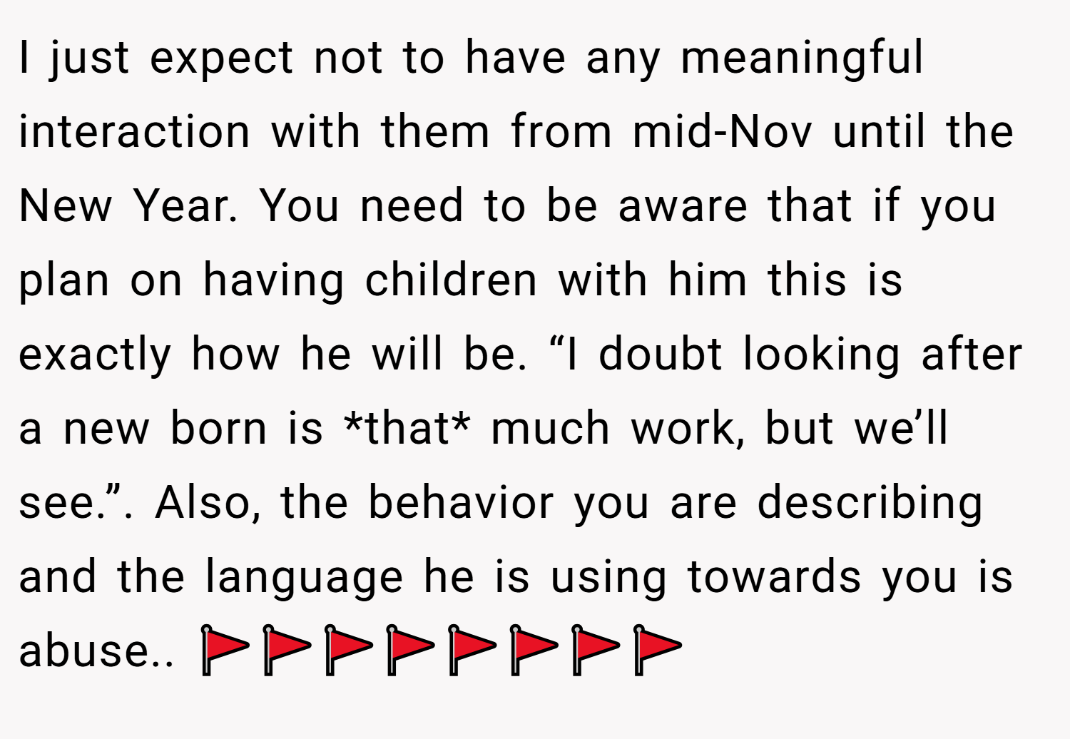 I just expect not to have any meaningful interaction with them from mid-Nov until the New Year. You need to be aware that if you plan on having children with him this is exactly how he will be. “I doubt looking after a new born is *that* much work, but we’ll see.”. Also, the behavior you are describing and the language he is using towards you is abuse.. 🚩🚩🚩🚩🚩🚩🚩🚩