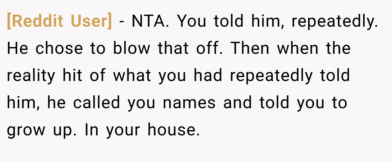 [Reddit User] − NTA. You told him, repeatedly. He chose to blow that off. Then when the reality hit of what you had repeatedly told him, he called you names and told you to grow up. In your house.