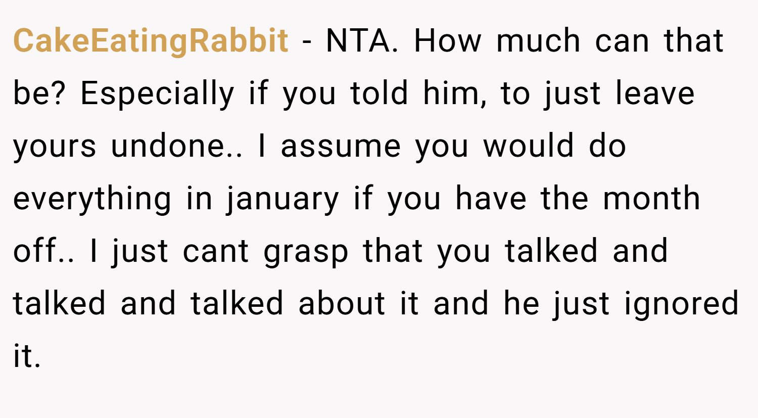 CakeEatingRabbit − NTA. How much can that be? Especially if you told him, to just leave yours undone.. I assume you would do everything in january if you have the month off.. I just cant grasp that you talked and talked and talked about it and he just ignored it.