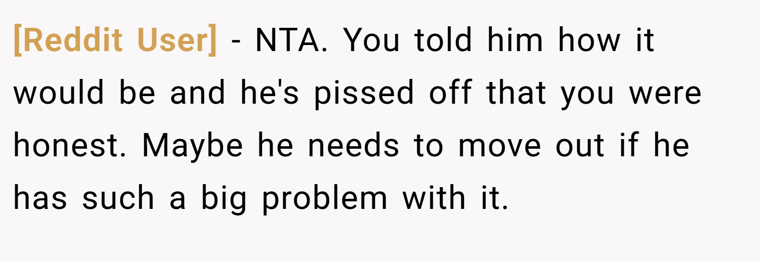 [Reddit User] − NTA. You told him how it would be and he's pissed off that you were honest. Maybe he needs to move out if he has such a big problem with it.